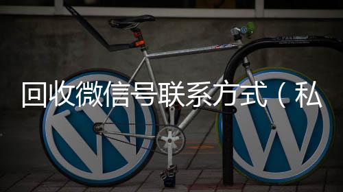 回收微信号联系在线24小时回收vx方式（私人回收联系方式）